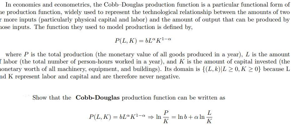 In economics and econometrics, the Cobb-Douglas production function is a particular functional form of
ne production function, widely used to represent the technological relationship between the amounts of two
r more inputs (particularly physical capital and labor) and the amount of output that can be produced by
nose inputs. The function they used to model production is defined by,
P(L, K) = 6LªK!-a
where P is the total production (the monetary value of all goods produced in a year), L is the amount
f labor (the total number of person-hours worked in a year), and K is the amount of capital invested (the
onetary worth of all machinery, equipment, and buildings). Its domain is {(L, k)|L > 0, K > 0} because L
nd K represent labor and capital and are therefore never negative.
Show that the Cobb-Douglas production function can be written as
P
P(L, K) = 6LªK1-a → In
K
L
In b+ a ln
K
