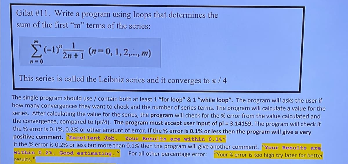 Gilat #11. Write a program using loops that determines the
sum of the first “m" terms of the series:
(n = 0, 1, 2,., m)
2n +
This series is called the Leibniz series and it converges to T / 4
The single program should use / contain both at least 1 "for loop" & 1 "while loop". The program will asks the user if
how many convergences they want to check and the number of series terms. The program will calculate a value for the
series. After calculating the value for the series, the program will check for the % error from the value calculated and
the convergence, compared to (pi/4). The program must accept user input of pi = 3.14159. The program will check if
the % error is 0.1%, 0.2% or other amount of error. If the % error is 0.1% or less then the program will give a very
positive comment. "Excellent Job.
If the % error is 0.2% or less but more than 0.1% then the program will give another comment. "Your Results are
Your Results are within 0.1%"
within 0.2%. Good estimating."
For all other percentage error:
"Your % error is too high try later for better
results."
