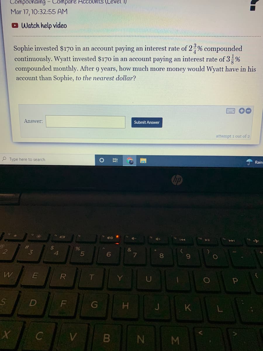 Compounding- Compare HCCOUnts (Level I)
Mar 17, 10:32:55 AM
O Watch help video
Sophie invested $170 in an account paying an interest rate of 2 % compounded
continuously. Wyatt invested $17o in an account paying an interest rate of 3 %
compounded monthly. After 9 years, how much more money would Wyatt have in his
account than Sophie, to the nearest dollar?
Answer:
Submit Answer
attempt 1 out of 2
O Type here to search
Rain
ip
23
3
%24
8.
R
T
1O
D
F
J
K
V
近
