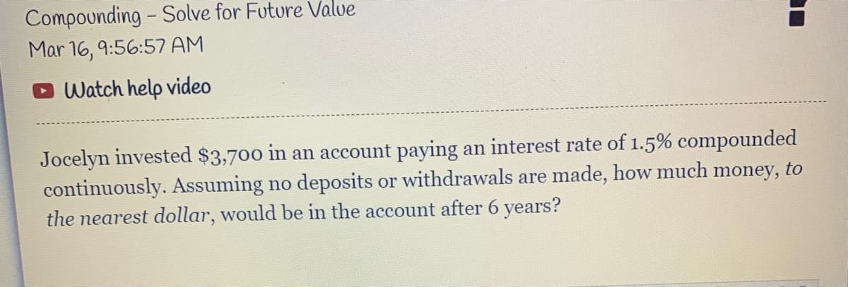 Compounding - Solve for Future Valve
Mar 16, 9:56:57 AM
Watch help video
Jocelyn invested $3,700 in an account paying an interest rate of 1.5% compounded
continuously. Assuming no deposits or withdrawals are made, how much money, to
the nearest dollar, would be in the account after 6 years?
