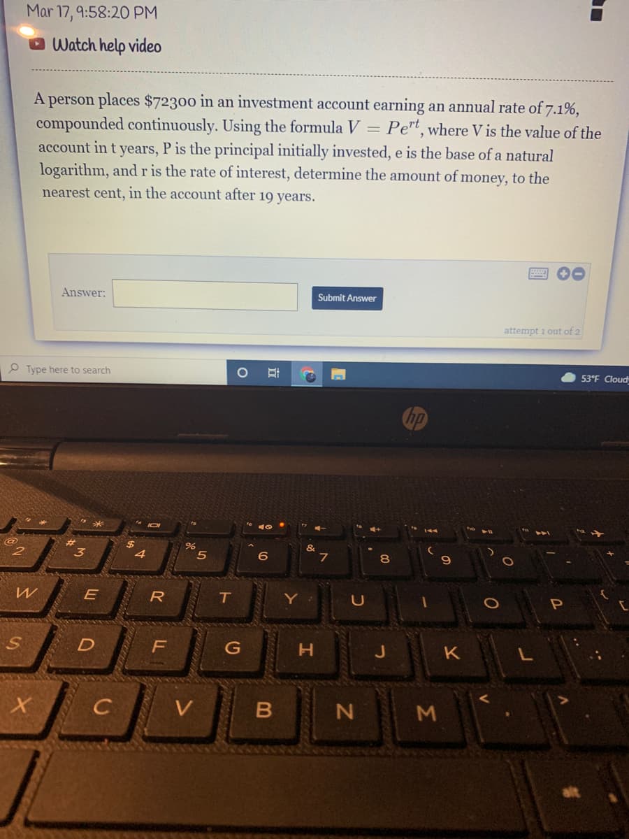 Mar 17, 9:58:2O PM
Watch help video
A person places $72300 in an investment account earning an annual rate of 7.1%,
compounded continuously. Using the formula V = Pe"t, where V is the value of the
account in t years, P is the principal initially invested, e is the base of a natural
logarithm, andr is the rate of interest, determine the amount of money, to the
nearest cent, in the account after 19 years.
Submit Answer
Answer:
attempt 1 out of 2
53°F Cloud
O Type here to search
hp
&
2#3
#3
%24
6
E
R
Y
S.
D
G
K
N M
C3
