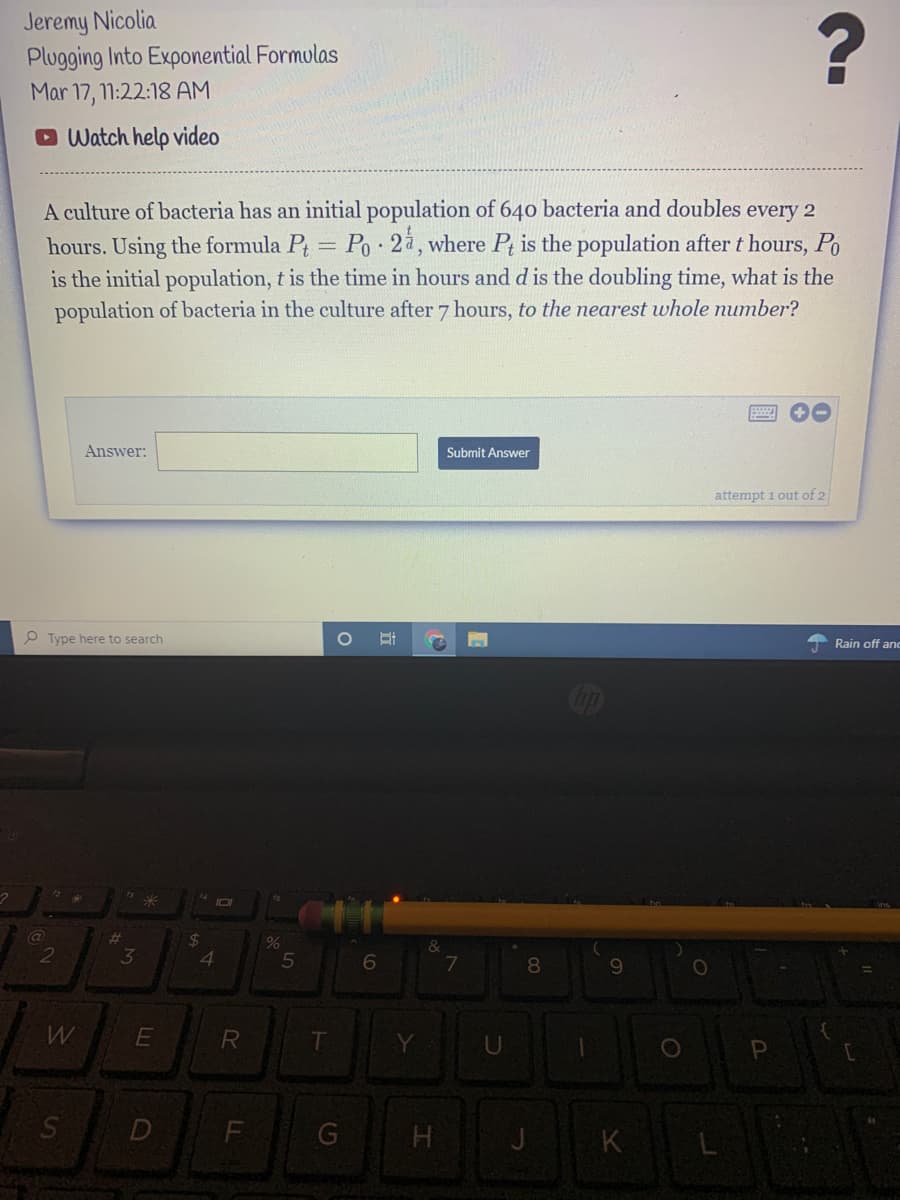 Jeremy Nicolia
Plugging Into Exponential Formulas
Mar 17, 11:22:18 AM
O Watch help video
A culture of bacteria has an initial population of 640 bacteria and doubles every 2
hours. Using the formula Pt = Po 2å, where Pt is the population after t hours, Po
is the initial population, t is the time in hours and d is the doubling time, what is the
population of bacteria in the culture after 7 hours, to the nearest whole number?
Answer:
Submit Answer
attempt i out of 2
P Type here to search
A Rain off anc
op
%23
24
&
2
3
4
6
7
08
9.
F
G
H
LU
Ss
