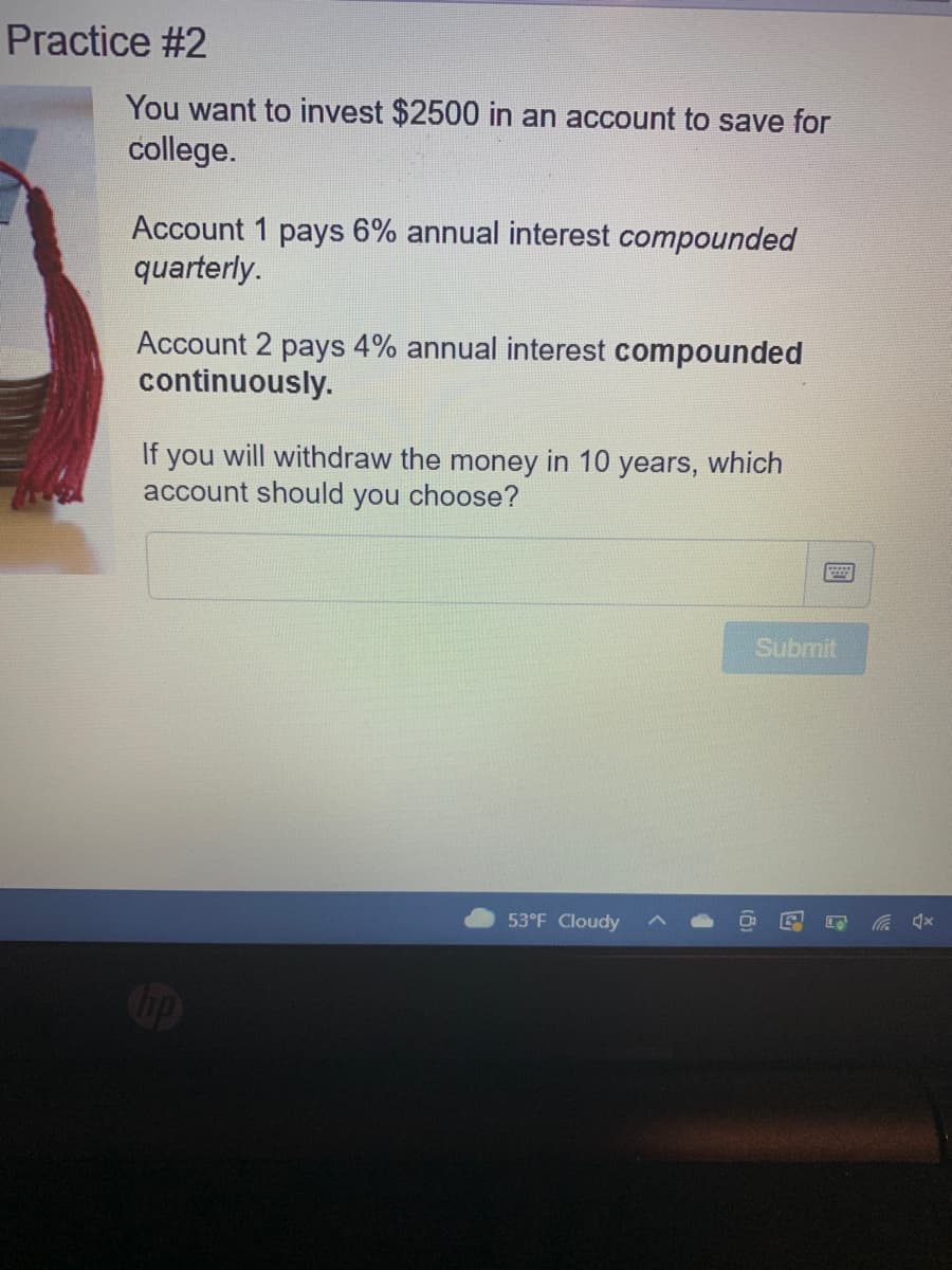 Practice #2
You want to invest $2500 in an account to save for
college.
Account 1 pays 6% annual interest compounded
quarterly.
Account 2 pays 4% annual interest compounded
continuously.
If
you
will withdraw the money in 10 years, which
account should you choose?
Submit
53°F Cloudy
