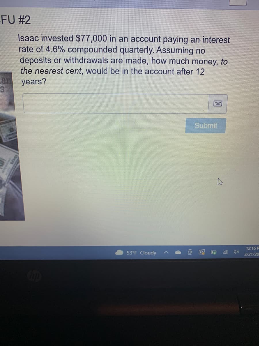 FU #2
Isaac invested $77,000 in an account paying an interest
rate of 4.6% compounded quarterly. Assuming no
deposits or withdrawals are made, how much money, to
the nearest cent, would be in the account after 12
years?
Submit
12:16 P
53°F Cloudy
3/21/20
