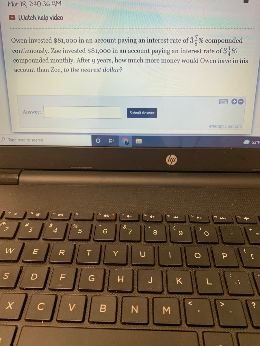 Mar 18, 7:40:36 AM
O Watch help video
Owen invested $81,000 in an account paying an interest rate of 3 % compounded
continuously. Zoe invested $81,00o in an account paying an interest rate of 3 %
compounded monthly. After 9 years, how much more money would Owen have in his
account than Zoe, to the nearest dollar?
Answer:
Submit Answer
attempt 1 out of 2
P Type here to search
耳
53°F
hp
な米
te 10
144
トト
#3
&
7
2
3
4.
5
8
W
J
K
L
V
N M
D.
