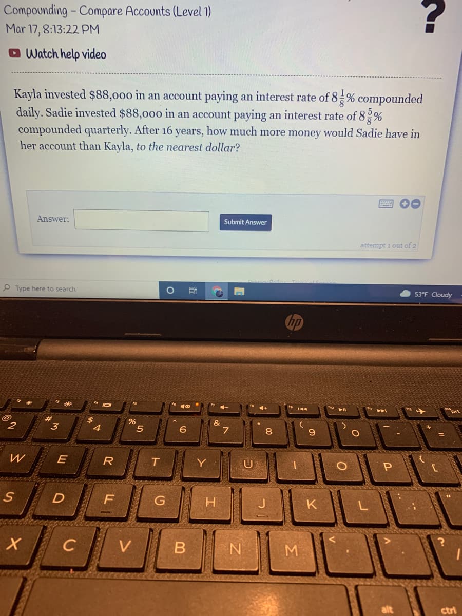 Compounding - Compare Accounts (Level 1)
Mar 17, 8:13:22 PM
O Watch help video
Kayla invested $88,000 in an account paying an interest rate of 8% compounded
daily. Sadie invested $88,000 in an account paying an interest rate of 82%
compounded quarterly. After 16 years, how much more money would Sadie have in
her account than Kayla, to the nearest dollar?
Answer:
Submit Answer
attempt 1 out of 2
P Type here to search
53°F Cloudy
nprt
$
4
2
3
6
8.
E
Y
P
C
V
M
alt
ctri
