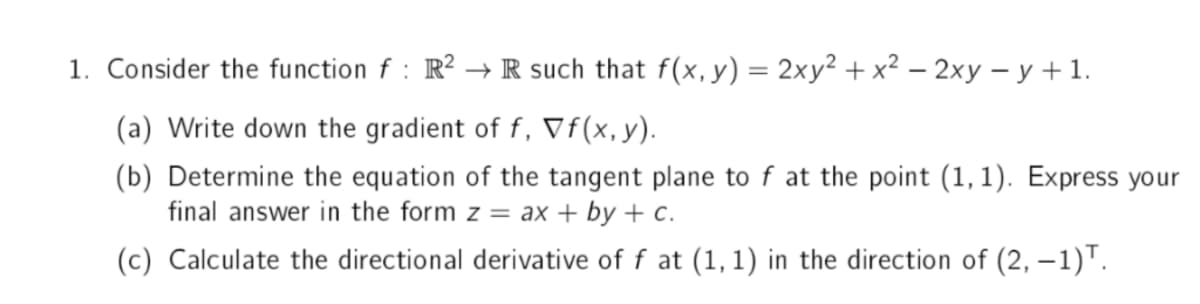 1. Consider the function f : R² → R such that f(x, y) = 2xy² + x² − 2xy = y + 1.
(a) Write down the gradient of f, Vf(x, y).
(b) Determine the equation of the tangent plane to f at the point (1,1). Express your
final answer in the form z = ax + by + c.
(c) Calculate the directional derivative of f at (1,1) in the direction of (2, -1)T.
