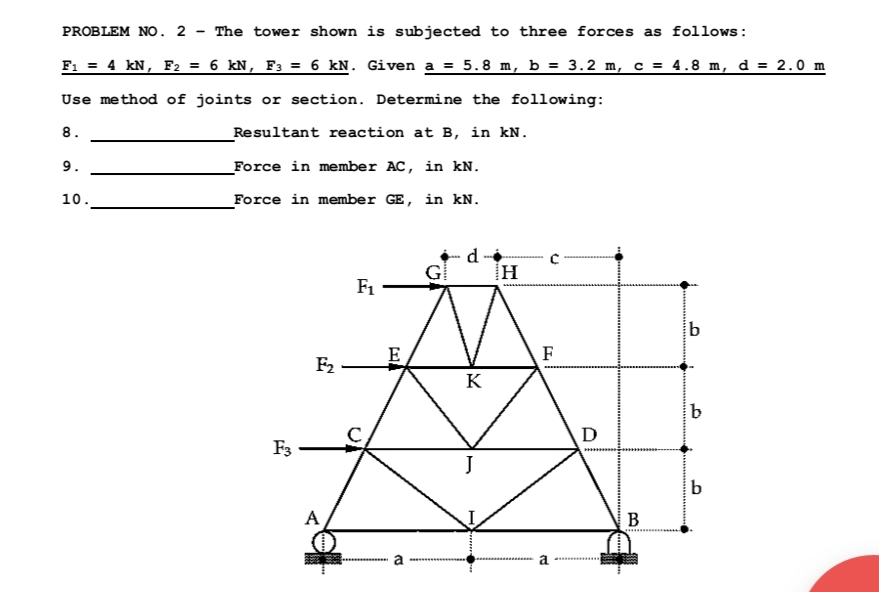 PROBLEM NO. 2 The tower shown is subjected to three forces as follows:
F₁ = 4 kN, F₂ = 6 kN, F3 = 6 kN. Given a = 5.8 m, b = 3.2 m, c = 4.8 m, d = 2.0 m
Use method of joints or section. Determine the following:
8.
Resultant reaction at B, in kN.
Force in member AC, in kN.
Force in member GE, in kN.
9.
10.
F3
F₂
A
F₁
E
(
G
d
K
J
H
F
E
D
B
b
b
b