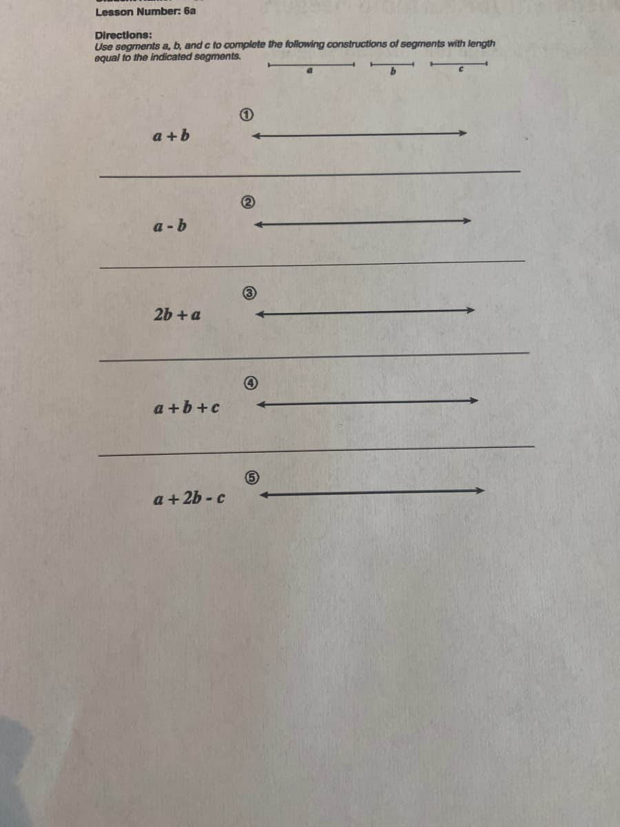 Lesson Number: 6a
Directions:
Use segments a, b, and c to complete the following constructions of segments with length
equal to the indicated segments.
a+b
a-b
2b + a
a+b+c
a+2b-c
O
5