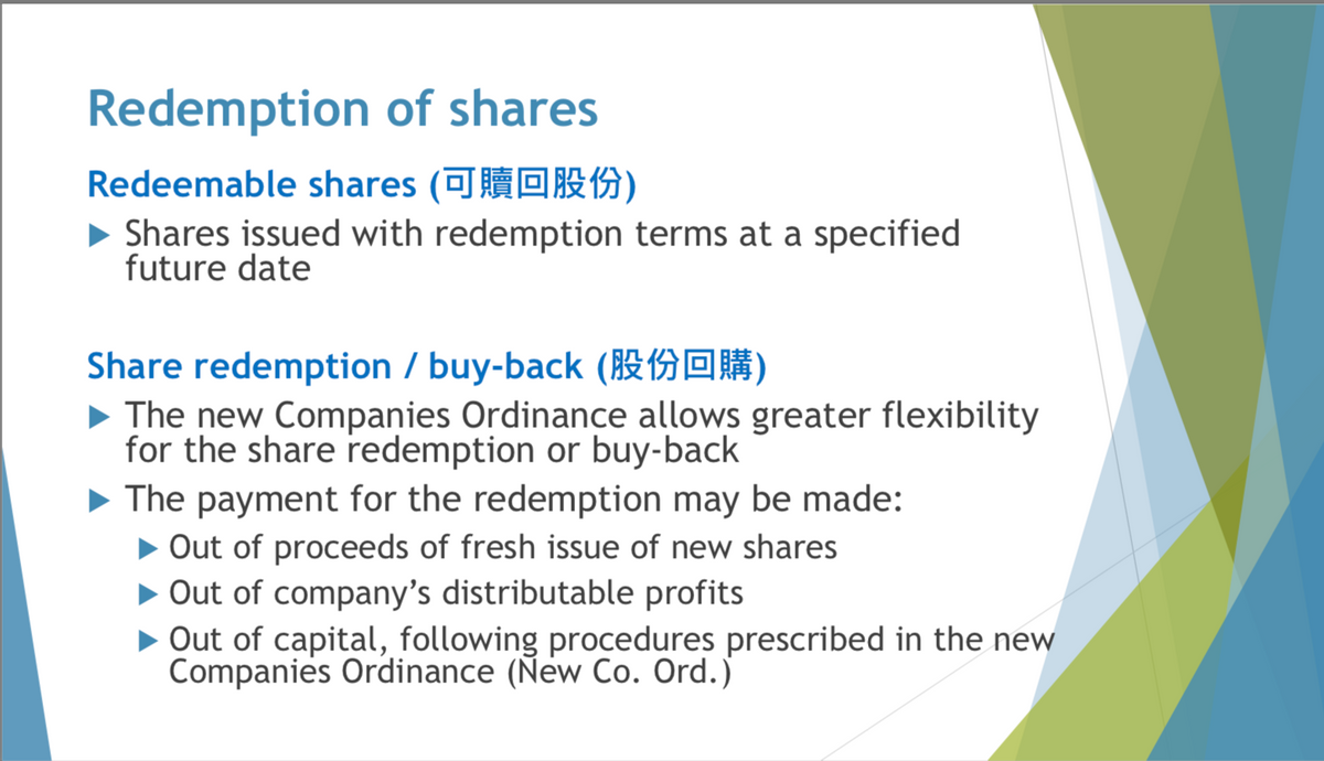 Redemption of shares
Redeemable shares (可贖回股份)
Shares issued with redemption terms at a specified
future date
Share redemption/buy-back ()
▶ The new Companies Ordinance allows greater flexibility
for the share redemption or buy-back
The payment for the redemption may be made:
▶ Out of proceeds of fresh issue of new shares
▶ Out of company's distributable profits
▶ Out of capital, following procedures prescribed in the new
Companies Ordinance (New Co. Ord.)