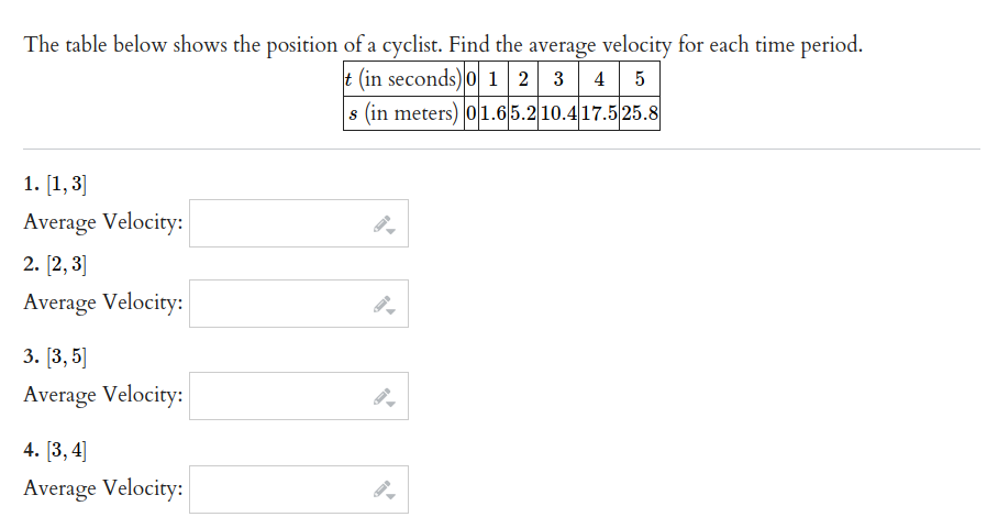 The table below shows the position of a cyclist. Find the average velocity for each time period.
t (in seconds)0 1 2 3 4 5
s (in meters) 01.65.210.417.525.8
1. [1, 3]
Average Velocity:
2. [2, 3]
Average Velocity:
3. [3, 5]
Average Velocity:
4. [3,4]
Average Velocity:
