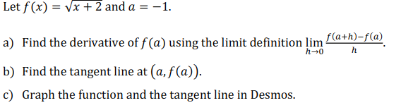 Let f (x) = vx +2 and a = -1.
%3D
f(a+h)-f(a)
a) Find the derivative of f (a) using the limit definition lim
h-0
h
b) Find the tangent line at (a, f (a)).
c) Graph the function and the tangent line in Desmos.
