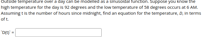 Outside temperature over a day can be modelled as a sinusoidal function. Suppose you know the
high temperature for the day is 92 degrees and the low temperature of 58 degrees occurs at 6 AM.
Assuming t is the number of hours since midnight, find an equation for the temperature, D, in terms
of t.
'D(t)' =
