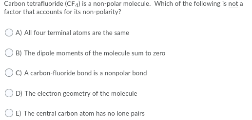 Carbon tetrafluoride (CF4) is a non-polar molecule. Which of the following is not a
factor that accounts for its non-polarity?
O A) All four terminal atoms are the same
B) The dipole moments of the molecule sum to zero
O C) A carbon-fluoride bond is a nonpolar bond
D) The electron geometry of the molecule
E) The central carbon atom has no lone pairs

