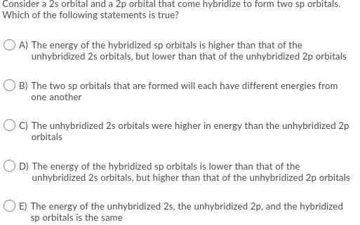 Consider a 2s orbital and a 2p orbital that come hybridize to form two sp orbitals.
Which of the following statements is true?
O A) The energy of the hybridized sp orbitals is higher than that of the
unhybridized 2s orbitals, but lower than that of the unhybridized 2p orbitals
O B) The two sp orbitals that are formed will each have different energies from
one another
O C) The unhybridized 2s orbitals were higher in energy than the unhybridized 2p
orbitals
O D) The energy of the hybridized sp orbitals is lower than that of the
unhybridized 2s orbitals, but higher than that of the unhybridized 2p orbitals
O E) The energy of the unhybridized 2s, the unhybridized 2p, and the hybridized
sp orbitals is the same
