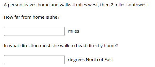 A person leaves home and walks 4 miles west, then 2 miles southwest.
How far from home is she?
miles
In what direction must she walk to head directly home?
degrees North of East
