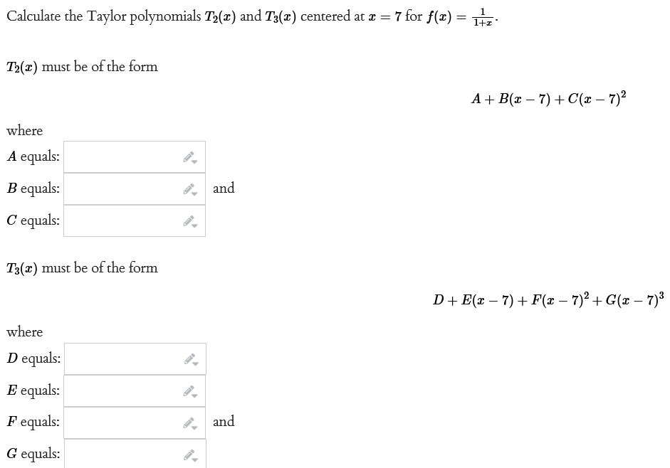 1
Calculate the Taylor polynomials T₂(x) and T3(x) centered at x = 7 for f(x) = z
T2(x) must be of the form
where
A equals:
Bequals:
C'equals:
T3(x) must be of the form
where
D equals:
E equals:
Fequals:
G equals:
and
and
A+ B(x-7)+C(x −7)²
D+ E(x − 7) + F(x − 7)² +G(x − 7)³
