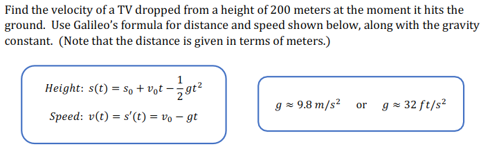 Find the velocity of a TV dropped from a height of 200 meters at the moment it hits the
ground. Use Galileo's formula for distance and speed shown below, along with the gravity
constant. (Note that the distance is given in terms of meters.)
Height: s(t) = so + vot-
g = 9.8 m/s²
g = 32 ft/s²
or
Speed: v(t) = s'(t) = vo – gt
