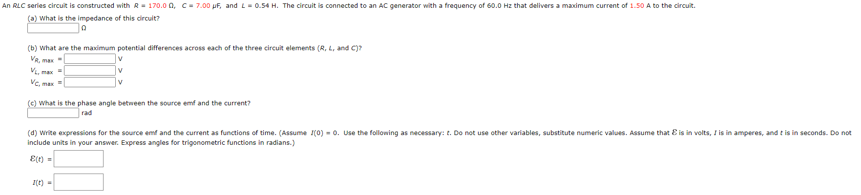 An RLC series circuit is constructed with R = 170.0 0, C = 7.00 µF, and L= 0.54 H. The circuit is connected to an AC generator with a frequency of 60.0 Hz that delivers a maximum current of 1.50 A to the circuit.
(a) What is the impedance of this circuit?
(b) What are the maximum potential differences across each of the three circuit elements (R, L, and C)?
VR, max =
VL, max
Vc, max =
(c) What is the phase angle between the source emf and the current?
rad
