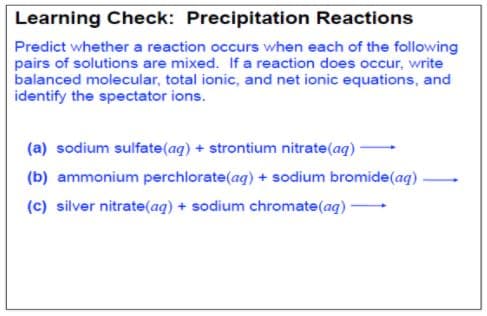 Learning Check: Precipitation Reactions
Predict whether a reaction occurs when each of the following
pairs of solutions are mixed. If a reaction does occur, write
balanced molecular, total ionic, and net ionic equations, and
identify the spectator ions.
(a) sodium sulfate(aq) + strontium nitrate(aq)
(b) ammonium perchlorate(aq) + sodium bromide(ag)
(c) silver nitrate(aq) + sodium chromate(aq) -
