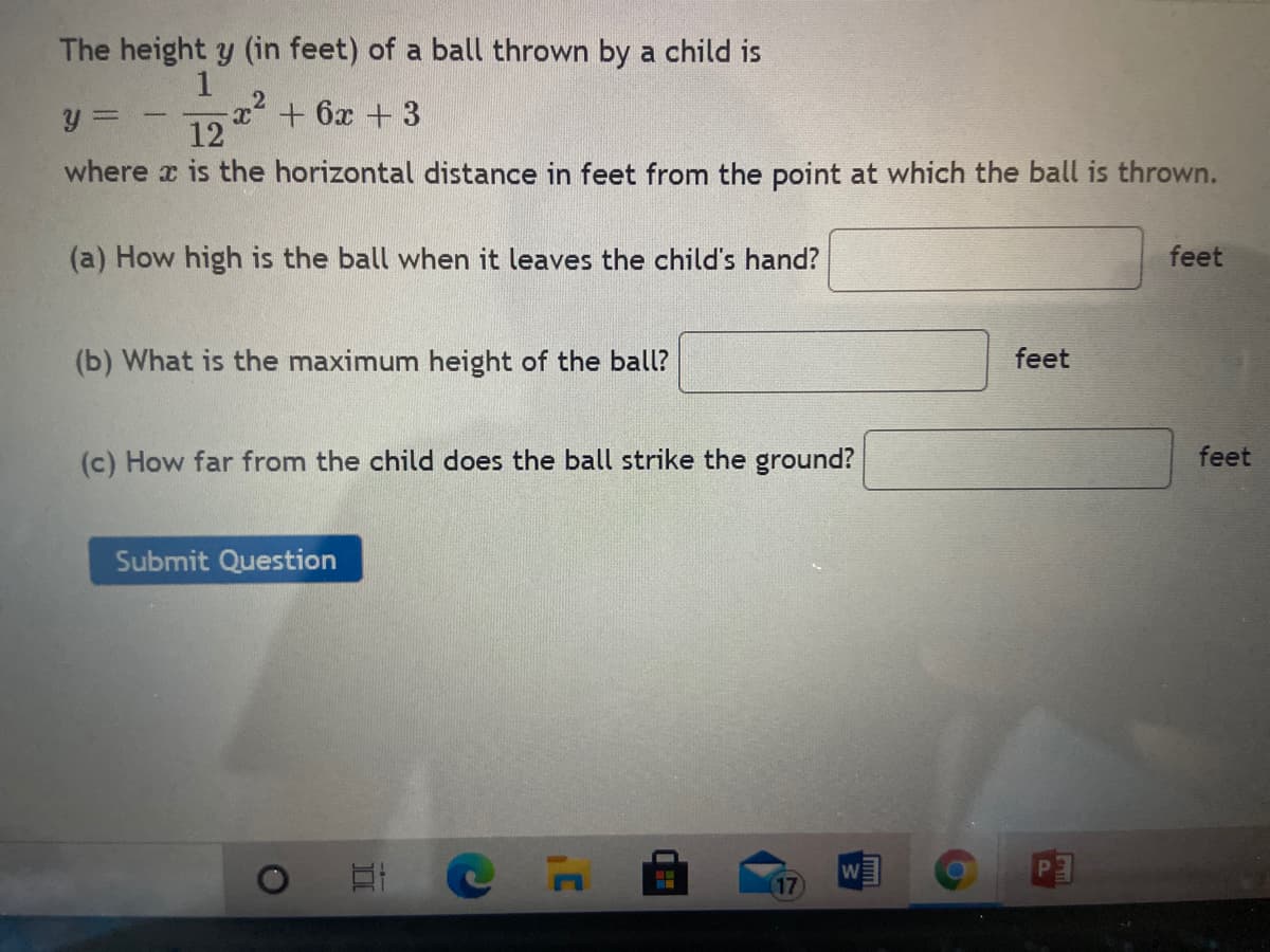 The height y (in feet) of a ball thrown by a child is
x+ 6x +3
12
where x is the horizontal distance in feet from the point at which the ball is thrown.
(a) How high is the ball when it leaves the child's hand?
feet
(b) What is the maximum height of the ball?
feet
(c) How far from the child does the ball strike the ground?
feet
Submit Question
W
17
