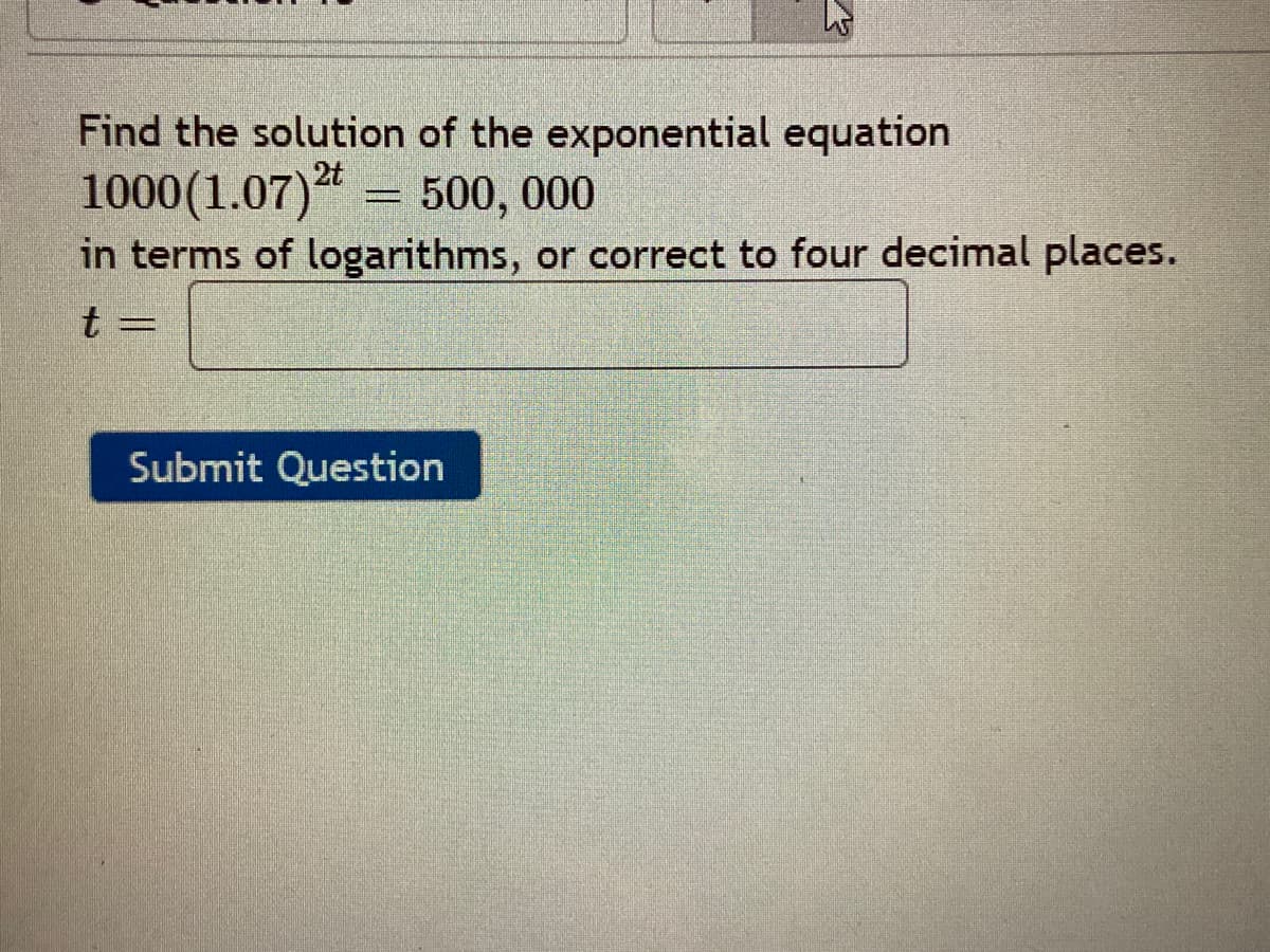 Find the solution of the exponential equation
1000(1.07)"
in terms of logarithms, or correct to four decimal places.
2t
= 500, 000
t =
Submit Question
