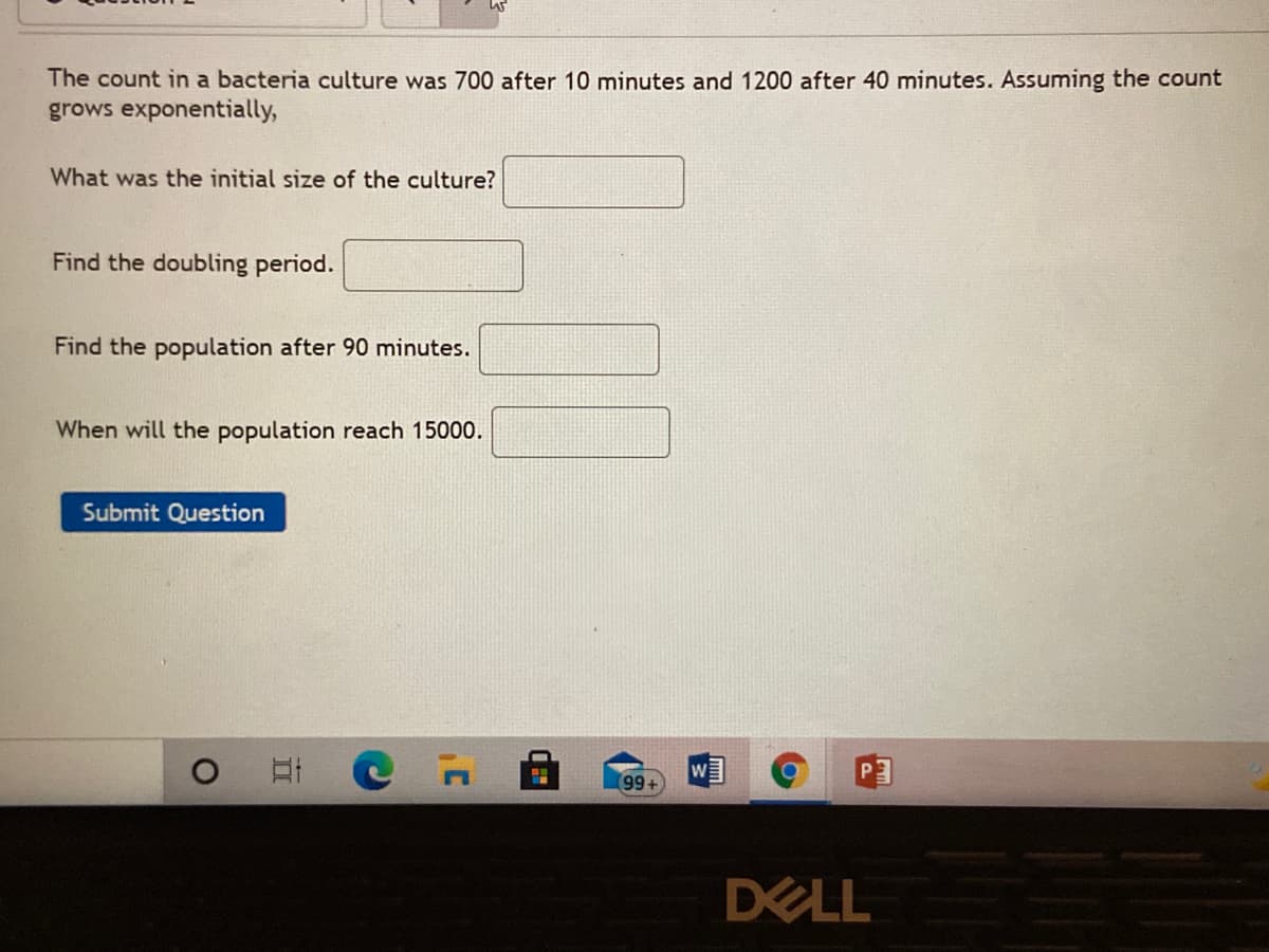 The count in a bacteria culture was 700 after 10 minutes and 1200 after 40 minutes. Assuming the count
grows exponentially,
What was the initial size of the culture?
Find the doubling period.
Find the population after 90 minutes.
When will the population reach 15000.
Submit Question
W
DELL
