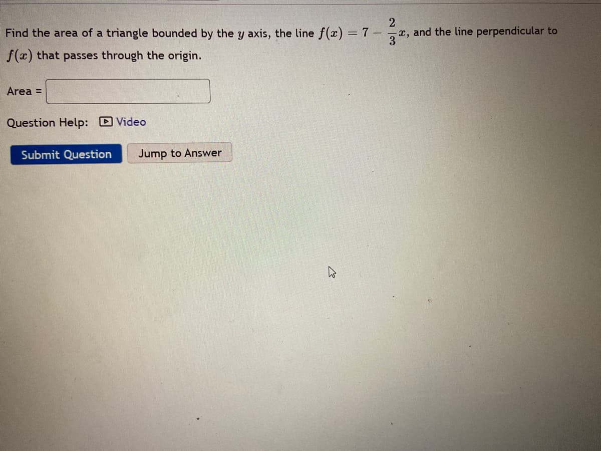 Find the area of a triangle bounded by the y axis, the line f(x) = 7
x, and the line perpendicular to
3
f(x) that passes through the origin.
Area =
Question Help: Video
Submit Question
Jump to Answer

