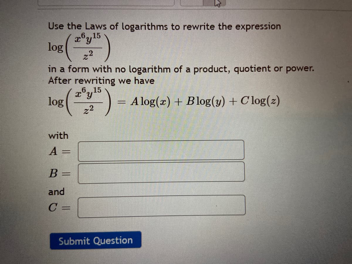 Use the Laws of logarithms to rewrite the expression
2°y15
,6,,15
log(")
22
in a form with no logarithm of a product, quotient or power.
After rewriting we have
6. 15
log
z2
= A log(x) + Blog(y) + C log(2)
with
A =
B =
and
C =
Submit Question
