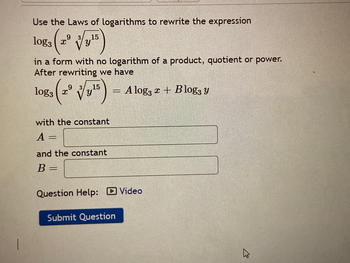 Use the Laws of logarithms to rewrite the expression
15
log3
in a form with no logarithm of a product, quotient or power.
After rewriting we have
6.
log3
15
A log3 r + Blog3 Y
%3D
with the constant
A =
and the constant
B =
Question Help: Video
Submit Question
