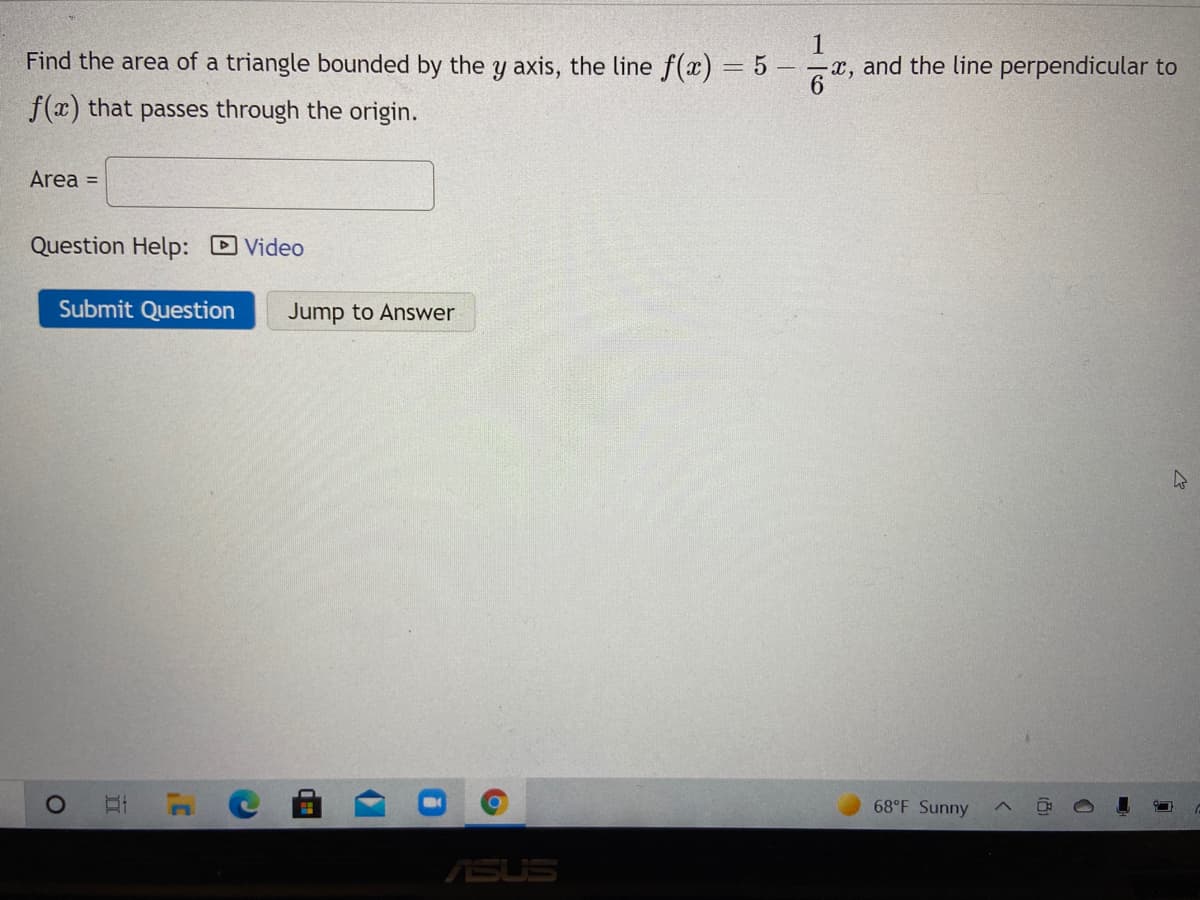 Find the area of a triangle bounded by the y axis, the line f(x) = 5
1
x, and the line perpendicular to
|3|
f(x) that passes through the origin.
Area =
Question Help: DVideo
Submit Question
Jump to Answer
68°F Sunny
ASUS
立
