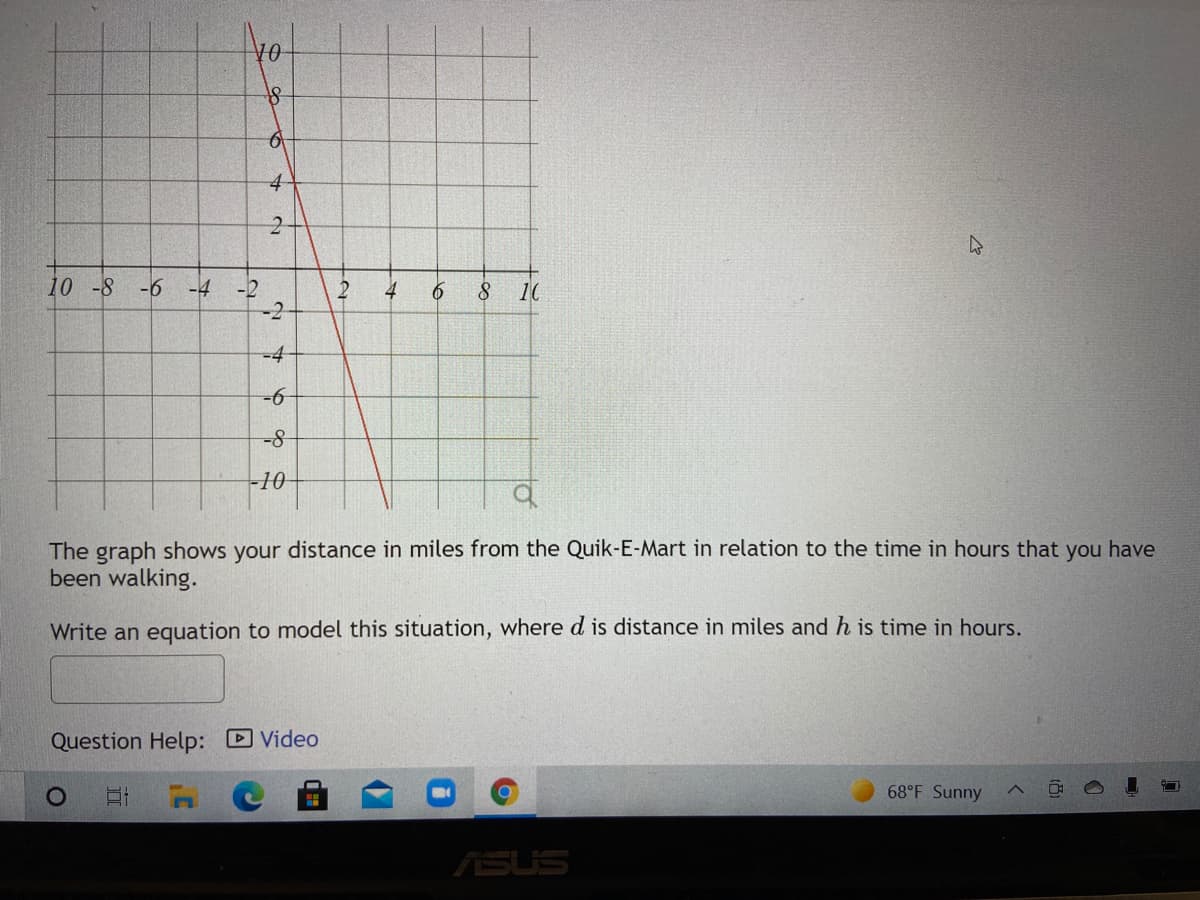 4-
10 -8
-6
-4
-2
4
8.
10
-4-
-10
The graph shows your distance in miles from the Quik-E-Mart in relation to the time in hours that you have
been walking.
Write an equation to model this situation, where d is distance in miles and h is time in hours.
Question Help: D Video
68°F Sunny
ASUS
2.
