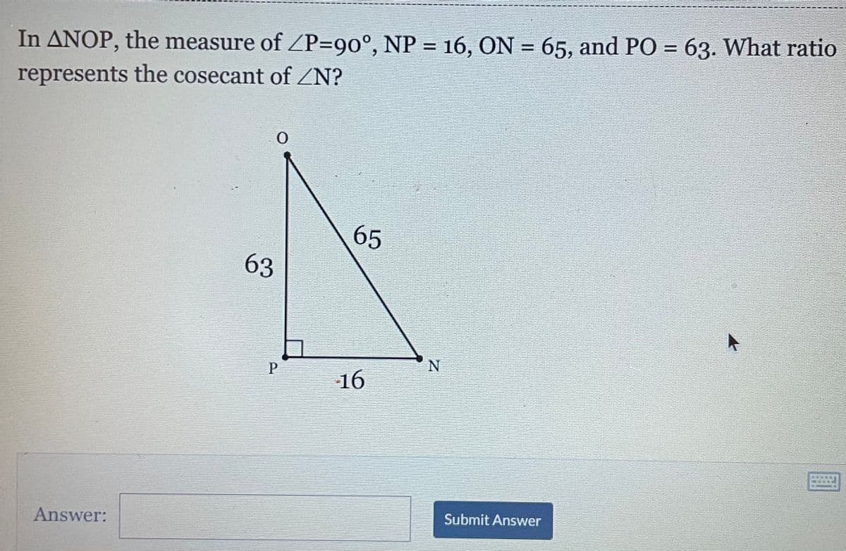In ANOP, the measure of ZP=90°, NP = 16, ON = 65, and PO = 63. What ratio
%3D
%3D
%3D
represents the cosecant of ZN?
65
63
P
N
16
Answer:
Submit Answer
