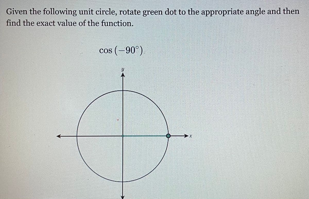 Given the following unit circle, rotate green dot to the appropriate angle and then
find the exact value of the function.
cos (-90°)

