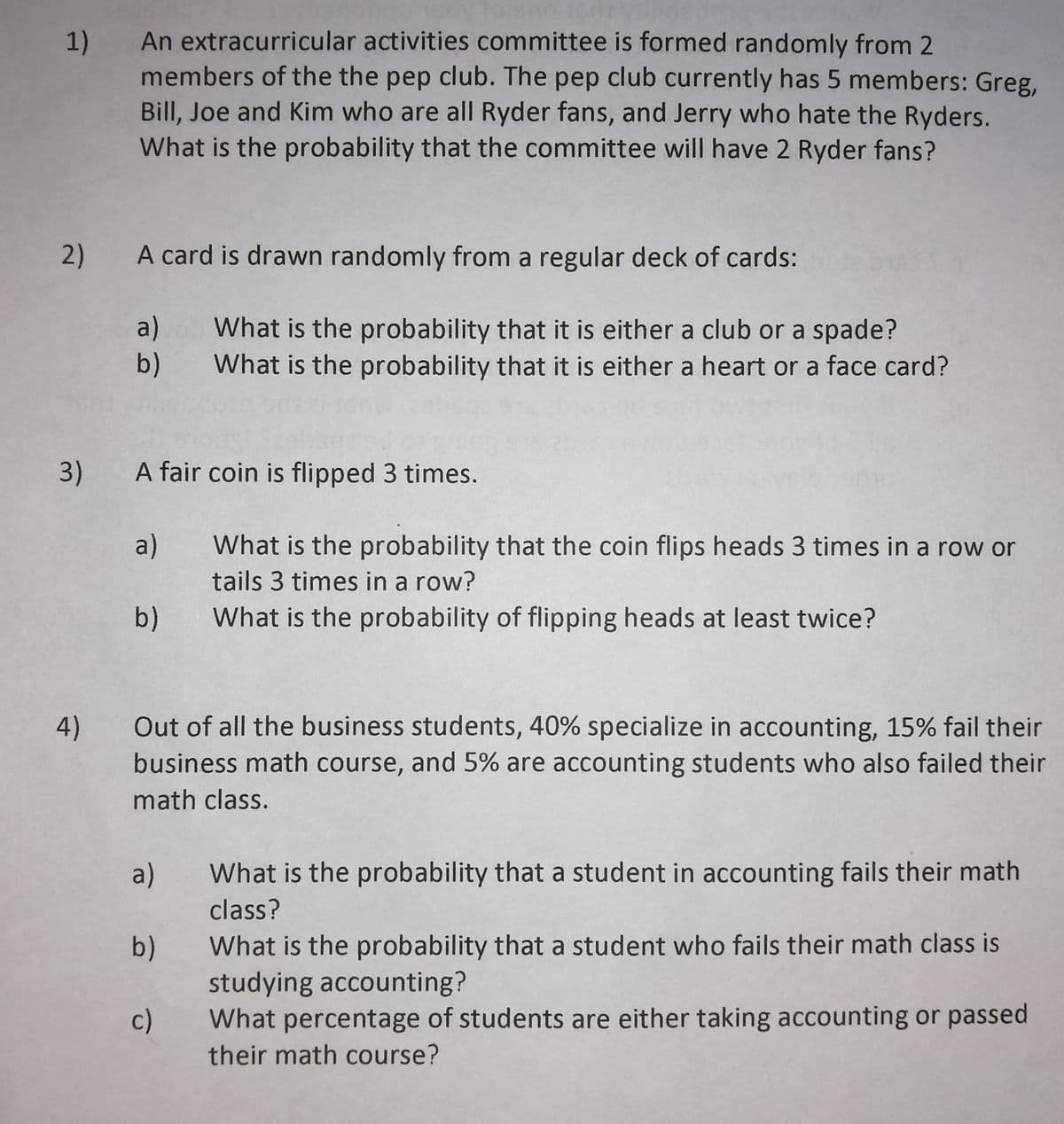 An extracurricular activities committee is formed randomly from 2
1)
members of the the pep club. The pep club currently has 5 members: Greg,
Bill, Joe and Kim who are all Ryder fans, and Jerry who hate the Ryders.
What is the probability that the committee will have 2 Ryder fans?
2)
A card is drawn randomly from a regular deck of cards:
a)
What is the probability that it is either a club or a spade?
What is the probability that it is either a heart or a face card?
b)
3)
A fair coin is flipped 3 times.
a)
What is the probability that the coin flips heads 3 times in a row or
tails 3 times in a row?
What is the probability of flipping heads at least twice?
b)
4)
Out of all the business students, 40% specialize in accounting, 15% fail their
business math course, and 5% are accounting students who also failed their
math class.
a)
What is the probability that a student in accounting fails their math
class?
What is the probability that a student who fails their math class is
b)
studying accounting?
c)
What percentage of students are either taking accounting or passed
their math course?
