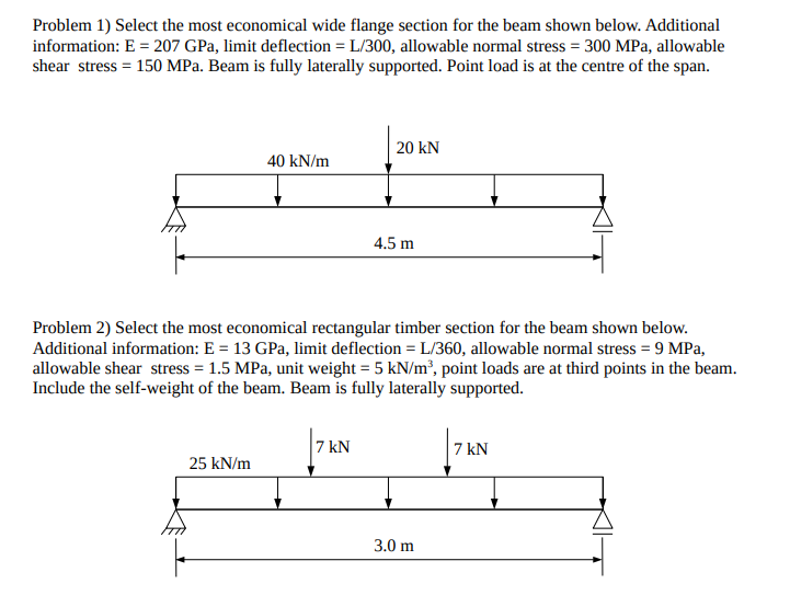 Problem 1) Select the most economical wide flange section for the beam shown below. Additional
information: E = 207 GPa, limit deflection = L/300, allowable normal stress = 300 MPa, allowable
shear stress = 150 MPa. Beam is fully laterally supported. Point load is at the centre of the span.
20 kN
40 kN/m
4.5 m
Problem 2) Select the most economical rectangular timber section for the beam shown below.
Additional information: E = 13 GPa, limit deflection = L/360, allowable normal stress = 9 MPa,
allowable shear stress = 1.5 MPa, unit weight = 5 kN/m’, point loads are at third points in the beam.
Include the self-weight of the beam. Beam is fully laterally supported.
7 kN
7 kN
25 kN/m
3.0 m
