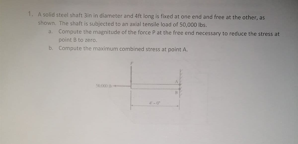 1. A solid steel shaft 3in in diameter and 4ft long is fixed at one end and free at the other, as
shown. The shaft is subjected to an axial tensile load of 50,000 lbs.
a. Compute the magnitude of the force P at the free end necessary to reduce the stress at
point B to zero.
b. Compute the maximum combined stress at point A.
50.000 b
4'-0"
