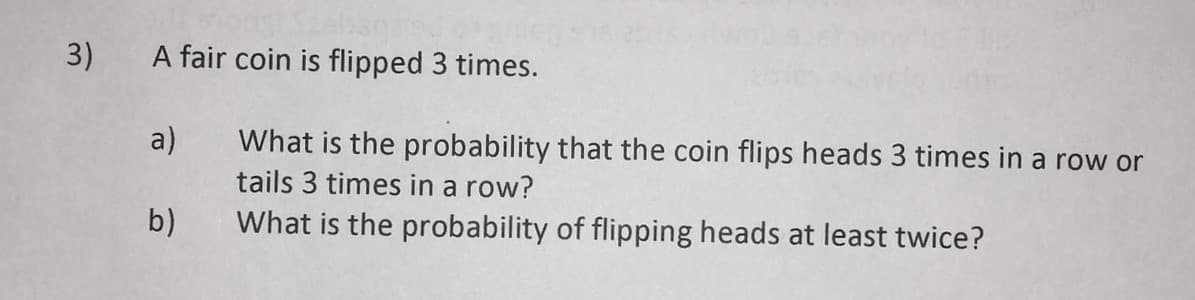 3)
A fair coin is flipped 3 times.
a)
What is the probability that the coin flips heads 3 times in a row or
tails 3 times in a row?
b)
What is the probability of flipping heads at least twice?
