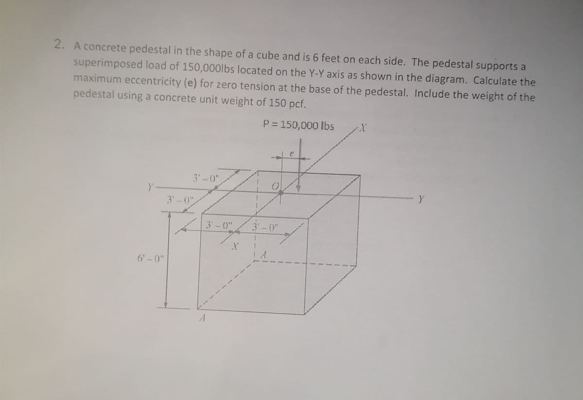 2. A concrete pedestal in the shape of a cube and is 6 feet on each side. The pedestal supports a
superimposed load of 150,000lbs located on the Y-Y axis as shown in the diagram. Calculate the
maximum eccentricity (e) for zero tension at the base of the pedestal. Include the weight of the
pedestal using a concrete unit weight of 150 pcf.
P = 150,000 lbs
3'-0"
Y-
3'-0"
3' - (0"
3'-("
6'-0"
