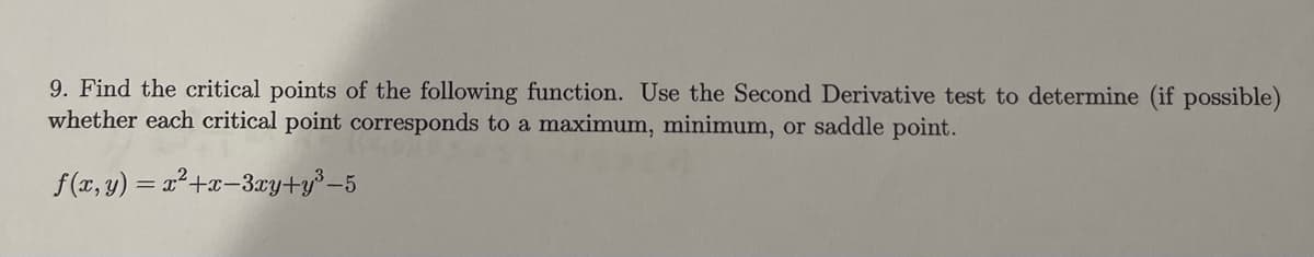 9. Find the critical points of the following function. Use the Second Derivative test to determine (if possible)
whether each critical point corresponds to a maximum, minimum, or saddle point.
f(x, y) = x²+x-3xy+y³-5