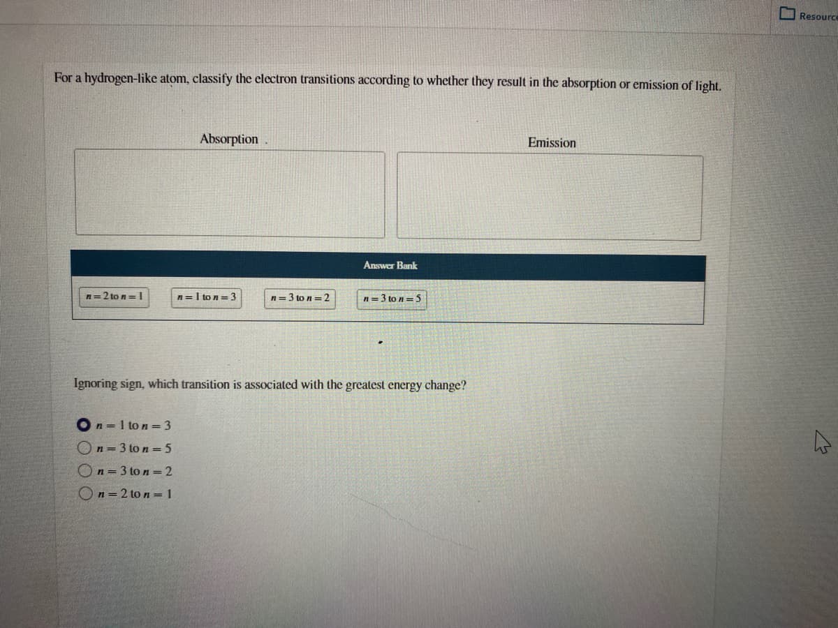 Resource
For a hydrogen-like atom, classify the electron transitions according to whether they result in the absorption or emission of light.
Absorption
Emission
Answer Bank
n=2 to n= 1
n=I to n = 3
n= 3 to n = 2
n= 3 to n= 5
Ignoring sign, which transition is associated with the greatest energy change?
On = 1 to n = 3
On=3 to n = 5
On = 3 to n = 2
On=2 to n =1
