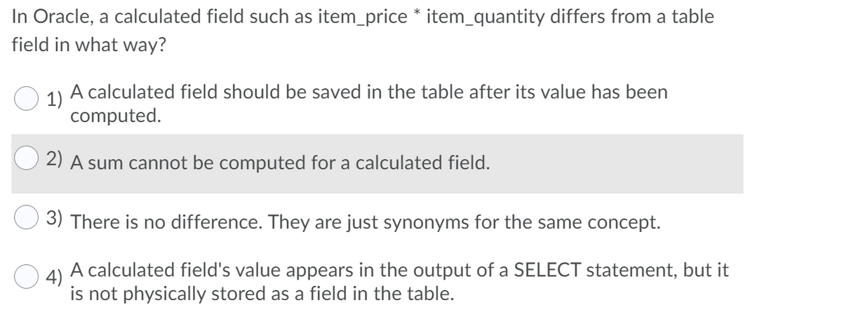 In Oracle, a calculated field such as item_price * item_quantity differs from a table
field in what way?
1)
A calculated field should be saved in the table after its value has been
computed.
2) A sum cannot be computed for a calculated field.
3) There is no difference. They are just synonyms for the same concept.
4)
A calculated field's value appears in the output of a SELECT statement, but it
is not physically stored as a field in the table.
