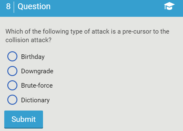 8 Question
Which of the following type of attack is a pre-cursor to the
collision attack?
Birthday
Downgrade
Brute-force
Dictionary
Submit
