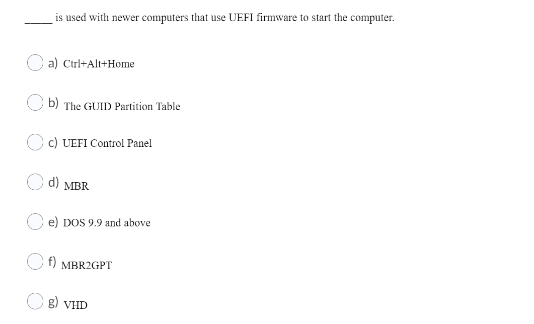 is used with newer computers that use UEFI firmware to start the computer.
a) Ctrl+Alt+Home
b) The GUID Partition Table
c) UEFI Control Panel
d) MBR
e) DOS 9.9 and above
MBR2GPT
O g) VHD
