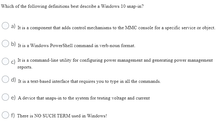 Which of the following definitions best describe a Windows 10 snap-in?
a) It is a component that adds control mechanisms to the MMC console for a specific service or object.
b)
It is a Windows PowerShell command in verb-noun format.
c)
It is a command-line utility for configuring power management and generating power management
reports.
d) It is a text-based interface that requires you to type in all the commands.
e) A device that snaps-in to the system for testing voltage and current
f) There is NO SUCH TERM used in Windows!

