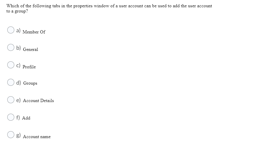 Which of the following tabs in the properties window of a user account can be used to add the user account
to a group?
a) Member Of
b) General
c) Profile
d) Groups
e) Account Details
O f) Add
g) Account name
