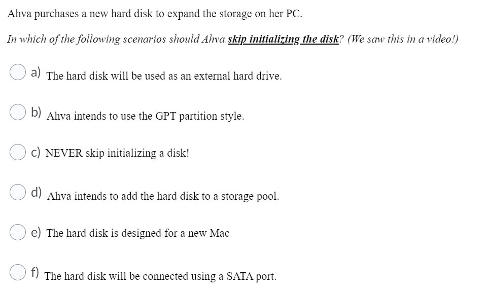 Ahva purchases a new hard disk to expand the storage on her PC.
In which of the following scenarios should Ahva skip initializing the disk? (We saw this in a video!)
a) The hard disk will be used as an external hard drive.
b) Ahva intends to use the GPT partition style.
c) NEVER skip initializing a disk!
Ahva intends to add the hard disk to a storage pool.
e) The hard disk is designed for a new Mac
f)
The hard disk will be connected using a SATA port.

