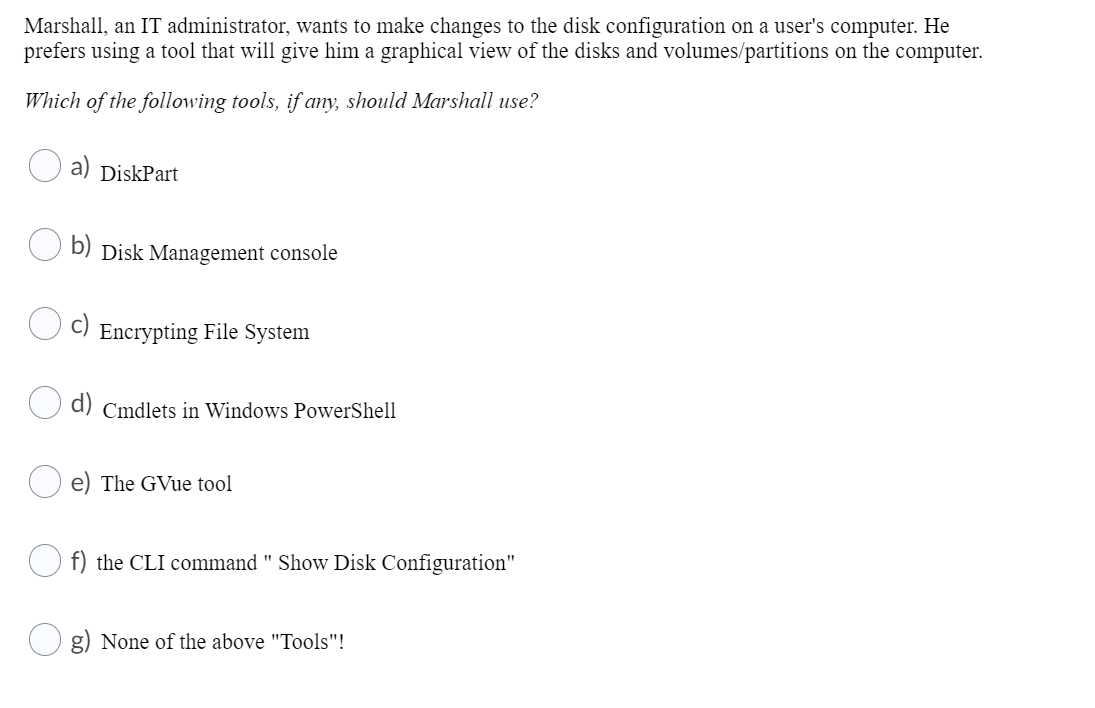 Marshall, an IT administrator, wants to make changes to the disk configuration on a user's computer. He
prefers using a tool that will give him a graphical view of the disks and volumes/partitions on the computer.
Which of the following tools, if any, should Marshall use?
a) DiskPart
b)
Disk Management console
Encrypting File System
d) Cmdlets in Windows PowerShell
e) The GVue tool
f) the CLI command " Show Disk Configuration"
None of the above "Tools"!
