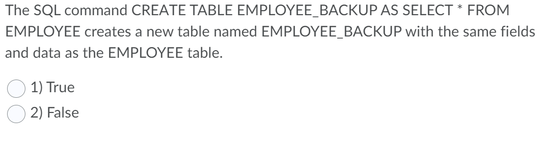 The SQL command CREATE TABLE EMPLOYEE_BACKUP AS SELECT * FROM
EMPLOYEE creates a new table named EMPLOYEE_BACKUP with the same fields
and data as the EMPLOYEE table.
1) True
2) False
