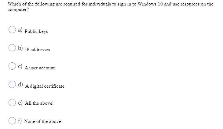 Which of the following are required for individuals to sign in to Windows 10 and use resources on the
computer?
a) Public keys
b) IP addresses
c) A user account
d) A digital certificate
e) All the above!
f) None of the above!
